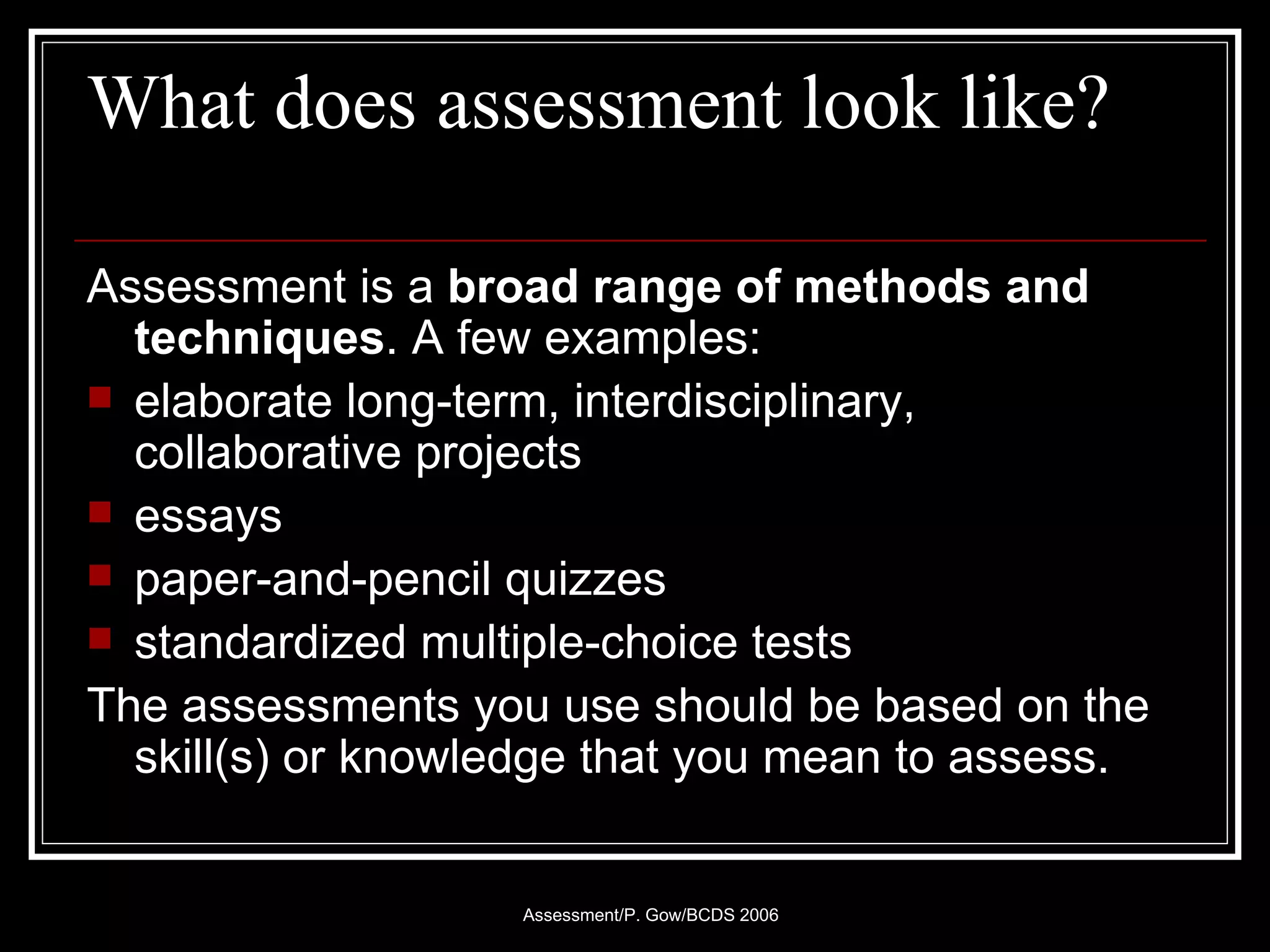 What does assessment look like? Assessment is a  broad range of methods and techniques . A few examples: elaborate long-term, interdisciplinary, collaborative projects  essays  paper-and-pencil quizzes standardized multiple-choice tests  The assessments you use should be based on the skill(s) or knowledge that you mean to assess.  