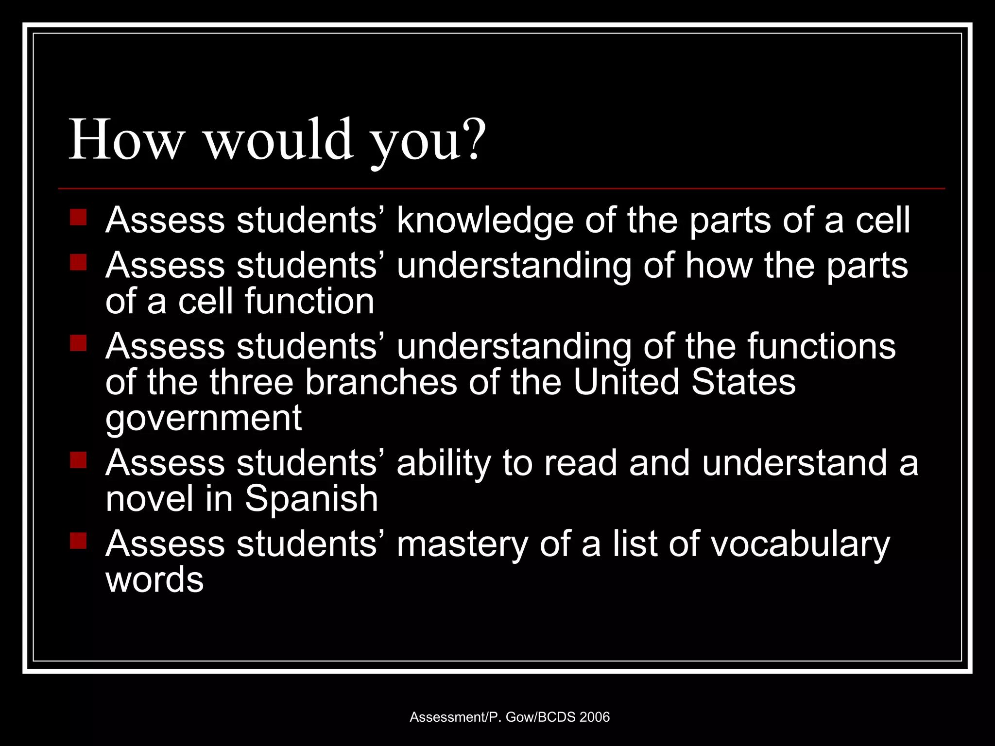 How would you? Assess students’ knowledge of the parts of a cell Assess students’ understanding of how the parts of a cell function Assess students’ understanding of the functions of the three branches of the United States government Assess students’ ability to read and understand a novel in Spanish Assess students’ mastery of a list of vocabulary words 
