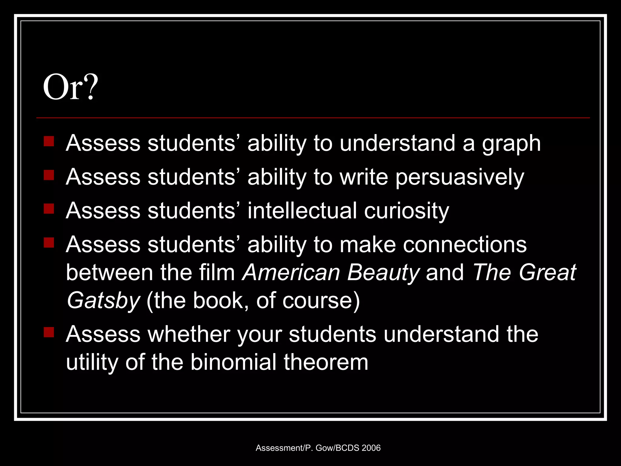 Or? Assess students’ ability to understand a graph Assess students’ ability to write persuasively Assess students’ intellectual curiosity Assess students’ ability to make connections between the film  American Beauty  and  The Great Gatsby  (the book, of course) Assess whether your students understand the utility of the binomial theorem 
