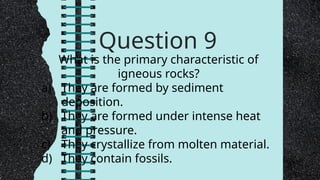 Question 9
What is the primary characteristic of
igneous rocks?
a) They are formed by sediment
deposition.
b) They are formed under intense heat
and pressure.
c) They crystallize from molten material.
d) They contain fossils.
 