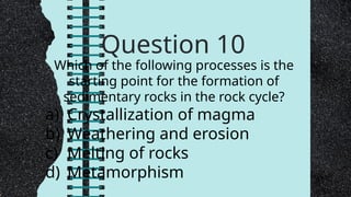 Question 10
Which of the following processes is the
starting point for the formation of
sedimentary rocks in the rock cycle?
a) Crystallization of magma
b) Weathering and erosion
c) Melting of rocks
d) Metamorphism
 