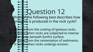 Question 12
Which of the following best describes how
magma is produced in the rock cycle?
a) It forms from the cooling of igneous rocks.
b) It forms when rocks are subjected to intense
heat deep beneath Earth’s surface.
c) It forms from the cementation of sediments.
d) It forms when rocks undergo erosion.
 