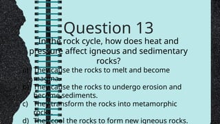 Question 13
In the rock cycle, how does heat and
pressure affect igneous and sedimentary
rocks?
a) They cause the rocks to melt and become
magma.
b) They cause the rocks to undergo erosion and
become sediments.
c) They transform the rocks into metamorphic
rocks.
d) They cool the rocks to form new igneous rocks.
 