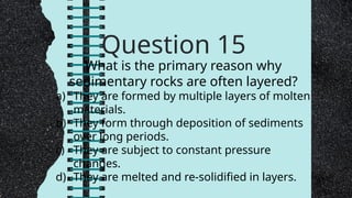 Question 15
What is the primary reason why
sedimentary rocks are often layered?
a) They are formed by multiple layers of molten
materials.
b) They form through deposition of sediments
over long periods.
c) They are subject to constant pressure
changes.
d) They are melted and re-solidified in layers.
 