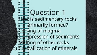 Question 1
How is sedimentary rocks
primarily formed?
a) Cooling of magma
b) Compression of sediments
c) Melting of other rocks
d) Crystallization of minerals
 