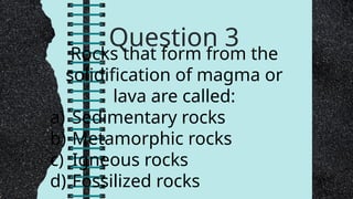 Question 3
Rocks that form from the
solidification of magma or
lava are called:
a) Sedimentary rocks
b) Metamorphic rocks
c) Igneous rocks
d) Fossilized rocks
 