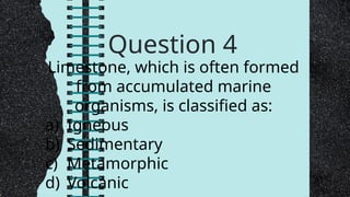 Question 4
Limestone, which is often formed
from accumulated marine
organisms, is classified as:
a) Igneous
b) Sedimentary
c) Metamorphic
d) Volcanic
 
