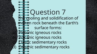 Question 7
The cooling and solidification of
molten rock beneath the Earth’s
surface forms:
a) Plutonic igneous rocks
b) Volcanic igneous rocks
c) Clastic sedimentary rocks
d) Organic sedimentary rocks
 