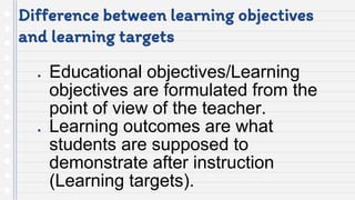 Difference between learning objectives
and learning targets
● Educational objectives/Learning
objectives are formulated from the
point of view of the teacher.
● Learning outcomes are what
students are supposed to
demonstrate after instruction
(Learning targets).
 