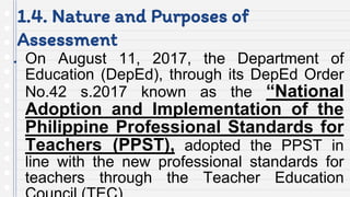 1.4. Nature and Purposes of
Assessment
● On August 11, 2017, the Department of
Education (DepEd), through its DepEd Order
No.42 s.2017 known as the “National
Adoption and Implementation of the
Philippine Professional Standards for
Teachers (PPST), adopted the PPST in
line with the new professional standards for
teachers through the Teacher Education
 