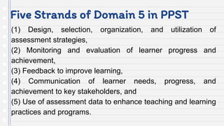 Five Strands of Domain 5 in PPST
(1) Design, selection, organization, and utilization of
assessment strategies,
(2) Monitoring and evaluation of learner progress and
achievement,
(3) Feedback to improve learning,
(4) Communication of learner needs, progress, and
achievement to key stakeholders, and
(5) Use of assessment data to enhance teaching and learning
practices and programs.
 