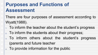 Purposes and Functions of
Assessment
There are four purposes of assessment according to
Wyatt(1988).
1. To inform the teacher about the student’s progress
2. To inform the students about their progress;
3. To inform others about the student’s progress
(parents and future teacher
4. To provide information for the public
 