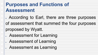 Purposes and Functions of
Assessment
● According to Earl, there are three purposes
of assessment that summed the four purposes
proposed by Wyatt.
 Assessment for Learning
 Assessment of Learning
 Assessment as Learning
 
