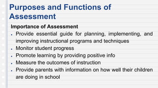 Purposes and Functions of
Assessment
Importance of Assessment
● Provide essential guide for planning, implementing, and
improving instructional programs and techniques
● Monitor student progress
● Promote learning by providing positive info
● Measure the outcomes of instruction
● Provide parents with information on how well their children
are doing in school
 