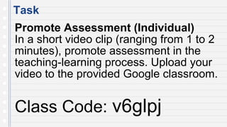 Task
Promote Assessment (Individual)
In a short video clip (ranging from 1 to 2
minutes), promote assessment in the
teaching-learning process. Upload your
video to the provided Google classroom.
Class Code: v6glpj
 
