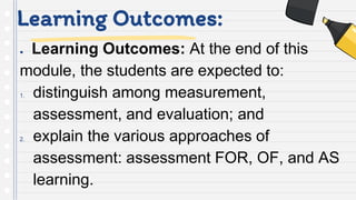 Learning Outcomes:
● Learning Outcomes: At the end of this
module, the students are expected to:
1. distinguish among measurement,
assessment, and evaluation; and
2. explain the various approaches of
assessment: assessment FOR, OF, and AS
learning.
 