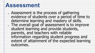 Assessment
● Assessment is the process of gathering
evidence of students over a period of time to
determine learning and mastery of skills.
● The overall goal of assessment is to improve
student learning and provide students,
parents, and teachers with reliable
information regarding student progress and
extent of attainment of the expected learning
outcomes.
 