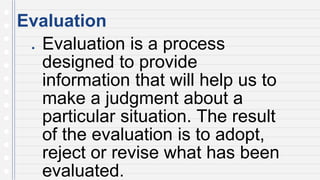 Evaluation
● Evaluation is a process
designed to provide
information that will help us to
make a judgment about a
particular situation. The result
of the evaluation is to adopt,
reject or revise what has been
evaluated.
 