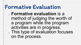 Formative Evaluation
● Formative evaluation is a
method of judging the worth of
a program while the program
activities are in progress.
● This type of evaluation focuses
on the process.
 