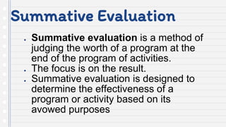 Summative Evaluation
● Summative evaluation is a method of
judging the worth of a program at the
end of the program of activities.
● The focus is on the result.
● Summative evaluation is designed to
determine the effectiveness of a
program or activity based on its
avowed purposes
 