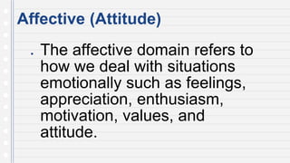 Affective (Attitude)
● The affective domain refers to
how we deal with situations
emotionally such as feelings,
appreciation, enthusiasm,
motivation, values, and
attitude.
 