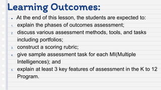 Learning Outcomes:
● At the end of this lesson, the students are expected to:
1. explain the phases of outcomes assessment;
2. discuss various assessment methods, tools, and tasks
including portfolios;
3. construct a scoring rubric;
4. give sample assessment task for each MI(Multiple
Intelligences); and
5. explain at least 3 key features of assessment in the K to 12
Program.
 