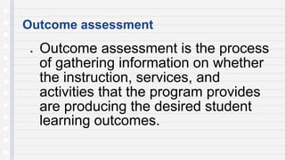 Outcome assessment
● Outcome assessment is the process
of gathering information on whether
the instruction, services, and
activities that the program provides
are producing the desired student
learning outcomes.
 