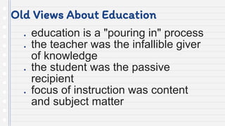 Old Views About Education
● education is a "pouring in" process
● the teacher was the infallible giver
of knowledge
● the student was the passive
recipient
● focus of instruction was content
and subject matter
 