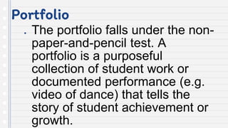Portfolio
● The portfolio falls under the non-
paper-and-pencil test. A
portfolio is a purposeful
collection of student work or
documented performance (e.g.
video of dance) that tells the
story of student achievement or
growth.
 