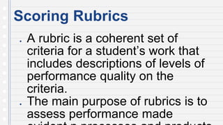 Scoring Rubrics
● A rubric is a coherent set of
criteria for a student’s work that
includes descriptions of levels of
performance quality on the
criteria.
● The main purpose of rubrics is to
assess performance made
 