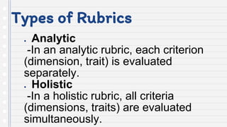 Types of Rubrics
● Analytic
-In an analytic rubric, each criterion
(dimension, trait) is evaluated
separately.
● Holistic
-In a holistic rubric, all criteria
(dimensions, traits) are evaluated
simultaneously.
 