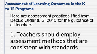 Assessment of Learning Outcomes in the K
to 12 Programs
Here are assessment practices lifted from
DepEd Order 8, S. 2015 for the guidance of
all teachers:
1. Teachers should employ
assessment methods that are
consistent with standards.
 