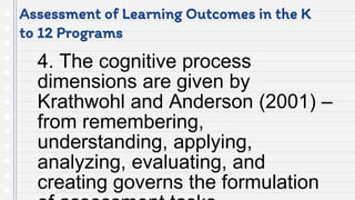 Assessment of Learning Outcomes in the K
to 12 Programs
4. The cognitive process
dimensions are given by
Krathwohl and Anderson (2001) –
from remembering,
understanding, applying,
analyzing, evaluating, and
creating governs the formulation
 