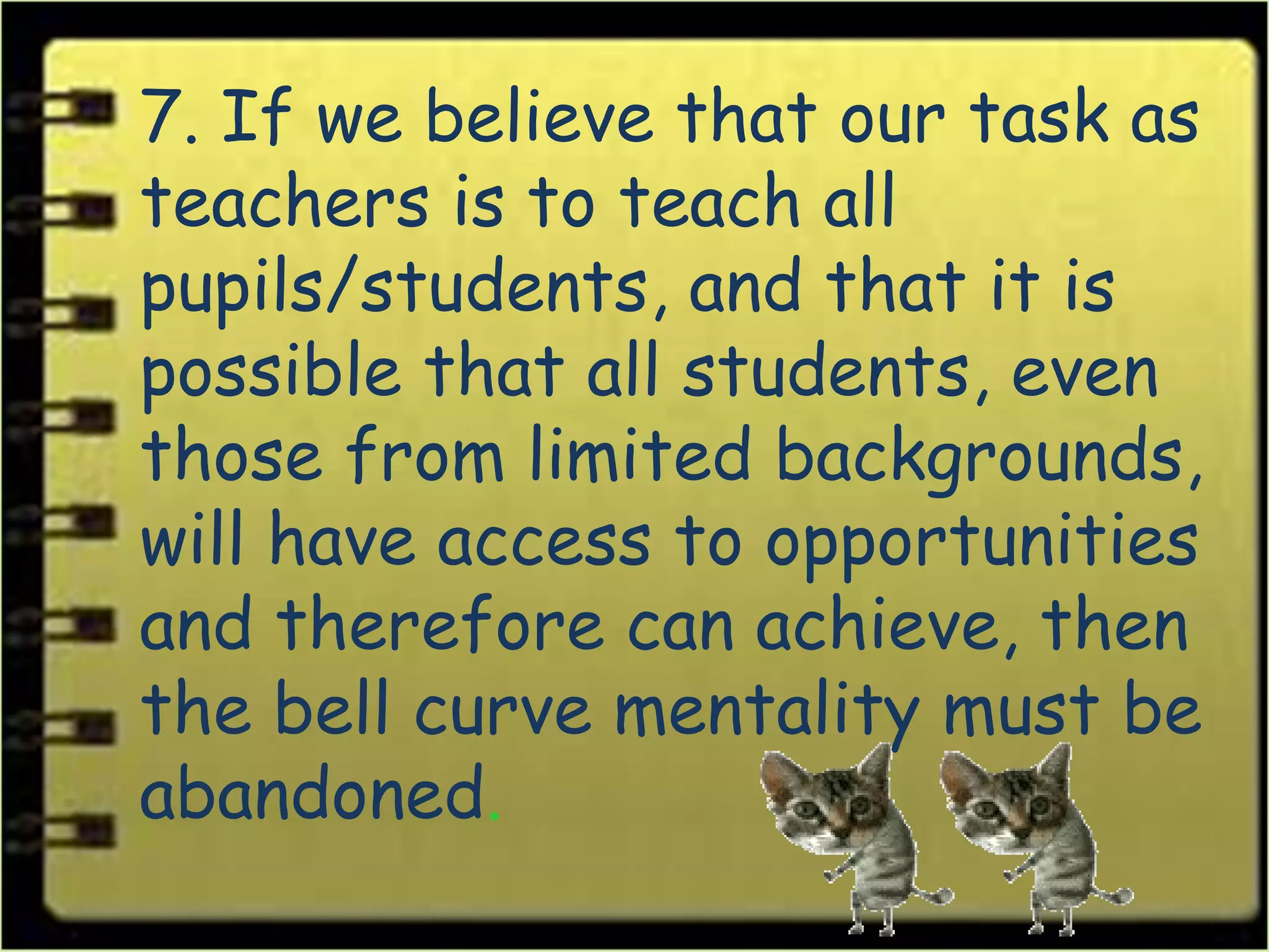 7. If we believe that our task as
teachers is to teach all
pupils/students, and that it is
possible that all students, even
those from limited backgrounds,
will have access to opportunities
and therefore can achieve, then
the bell curve mentality must be
abandoned.
 