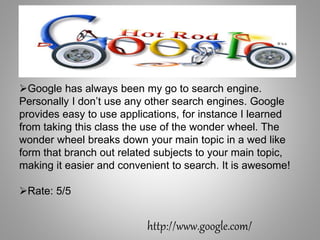 Google has always been my go to search engine.
Personally I don’t use any other search engines. Google
provides easy to use applications, for instance I learned
from taking this class the use of the wonder wheel. The
wonder wheel breaks down your main topic in a wed like
form that branch out related subjects to your main topic,
making it easier and convenient to search. It is awesome!
Rate: 5/5
http://www.google.com/
 
