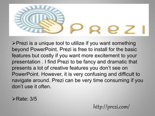 Prezi is a unique tool to utilize if you want something
beyond PowerPoint. Prezi is free to install for the basic
features but costly if you want more excitement to your
presentation . I find Prezi to be fancy and dramatic that
presents a lot of creative features you don’t see on
PowerPoint. However, it is very confusing and difficult to
navigate around. Prezi can be very time consuming if you
don’t use it often.
Rate: 3/5
http://prezi.com/
 