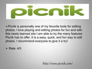 http://www.picnik.com/
Picnik is personally one of my favorite tools for editing
photos. I love playing and editing photos for fun and with
this newly learned site I am able to try the many features
Picnik has to offer. It is a easy, quick, and fun way to edit
photos. I recommend everyone to give it a try!
 Rate: 4/5
 