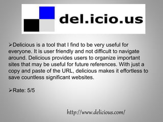 http://www.delicious.com/
Delicious is a tool that I find to be very useful for
everyone. It is user friendly and not difficult to navigate
around. Delicious provides users to organize important
sites that may be useful for future references. With just a
copy and paste of the URL, delicious makes it effortless to
save countless significant websites.
Rate: 5/5
 