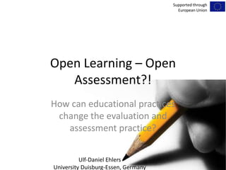 Open Learning – Open Assessment?!  Howcaneducationalpracticeschangetheevaluation and assessmentpractice? SupportedthroughEuropean Union Ulf-Daniel Ehlers University Duisburg-Essen, Germany 