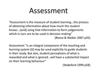 Assessment “Assessment is the measure of student learning...the process of obtaining information about how much the student knows...[and] using that information to form judgements which in turn are to be used in decision making”  (Reece & Walker 2007 p35) Assessment “is an integral component of the teaching and learning system [it] may be used explicitly to guide students in their study. But also, student perceptions of what is rewarded and what is ignored...will have a substantial impact on their learning behaviour” (Wakeford 1999 p58) 
