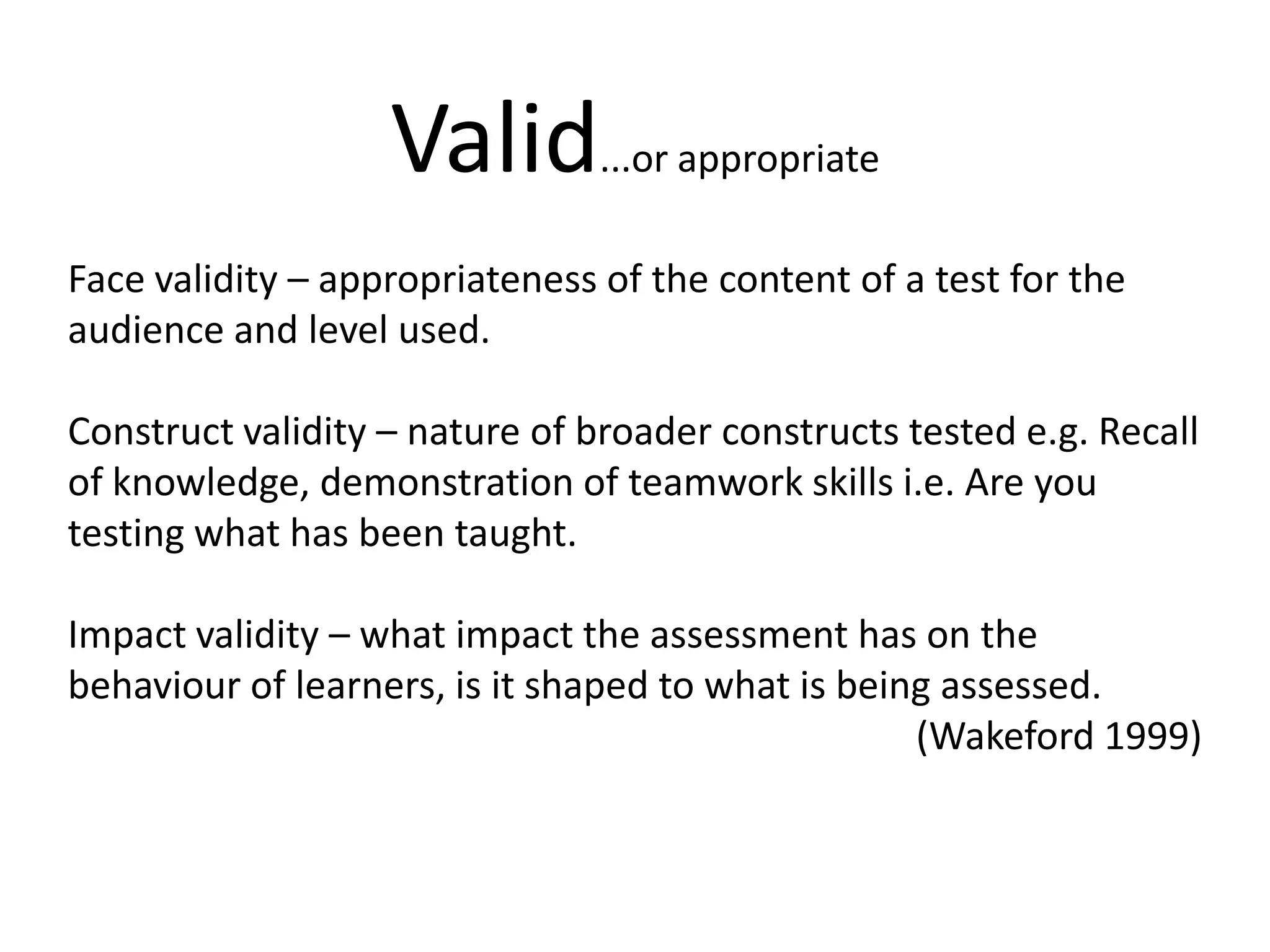 Valid...or appropriateFace validity – appropriateness of the content of a test for the audience and level used.Construct validity – nature of broader constructs tested e.g. Recall of knowledge, demonstration of teamwork skills i.e. Are you testing what has been taught. Impact validity – what impact the assessment has on the behaviour of learners, is it shaped to what is being assessed. (Wakeford1999)