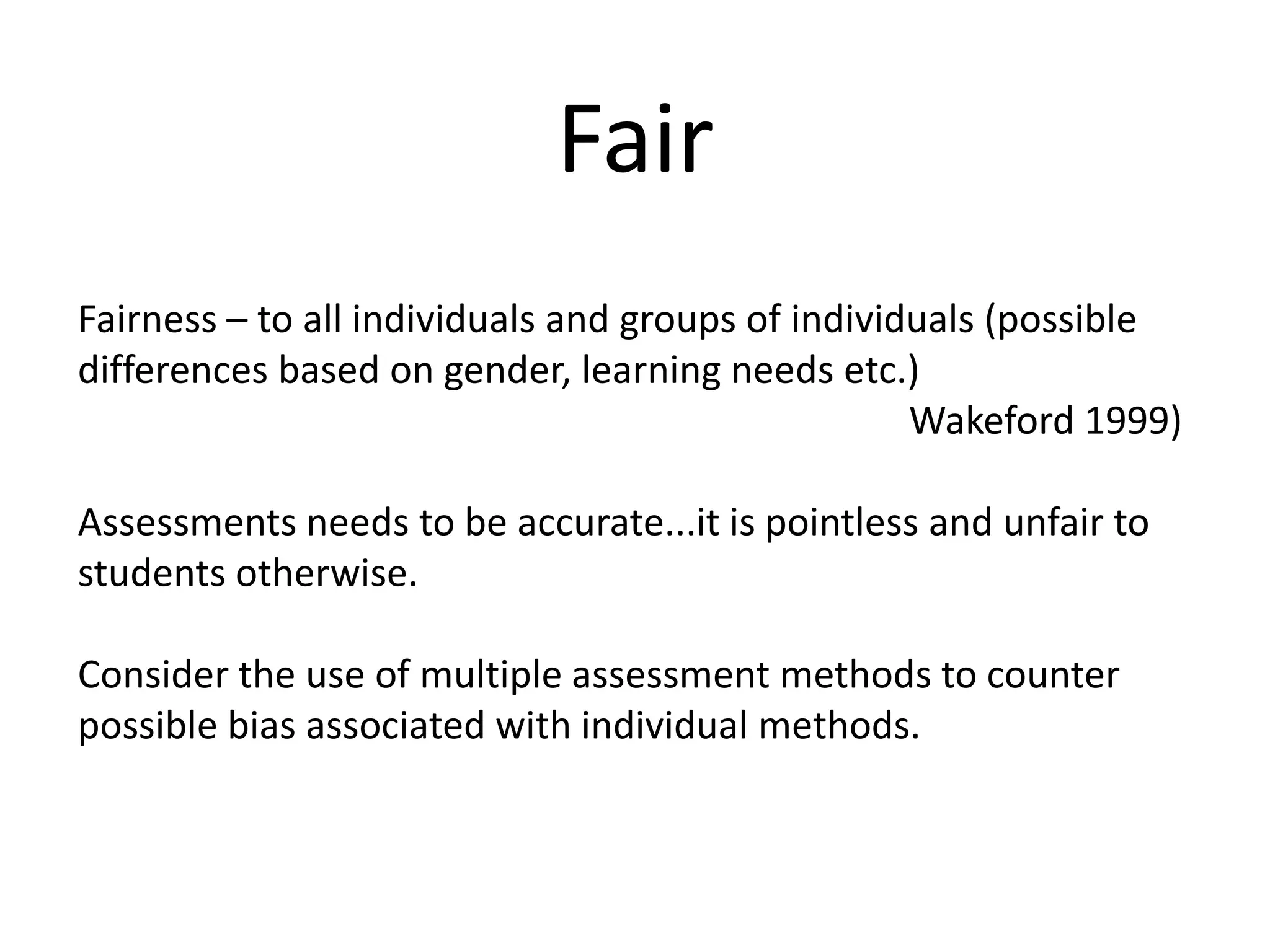FairFairness – to all individuals and groups of individuals (possible differences based on gender, learning needs etc.) Wakeford 1999)Assessments needs to be accurate...it is pointless and unfair to students otherwise. Consider the use of multiple assessment methods to counter possible bias associated with individual methods.