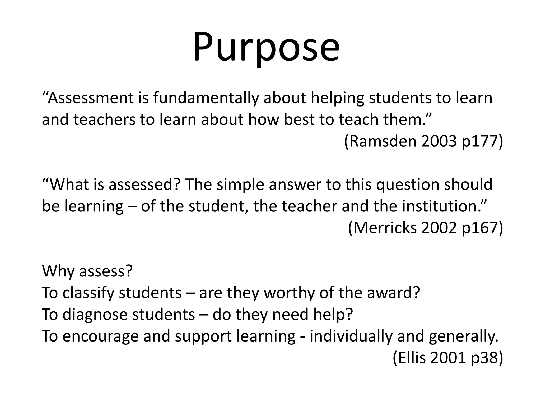 Purpose“Assessment is fundamentally about helping students to learn and teachers to learn about how best to teach them.”  (Ramsden 2003 p177)“What is assessed? The simple answer to this question should be learning – of the student, the teacher and the institution.”(Merricks 2002 p167)Why assess?To classify students – are they worthy of the award?To diagnose students – do they need help?To encourage and support learning - individually and generally.(Ellis 2001 p38)