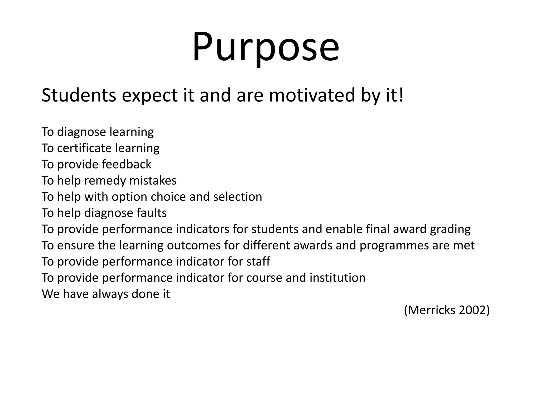 PurposeStudents expect it and are motivated by it! To diagnose learningTo certificate learningTo provide feedbackTo help remedy mistakesTo help with option choice and selectionTo help diagnose faultsTo provide performance indicators for students and enable final award gradingTo ensure the learning outcomes for different awards and programmes are metTo provide performance indicator for staffTo provide performance indicator for course and institutionWe have always done it (Merricks 2002)