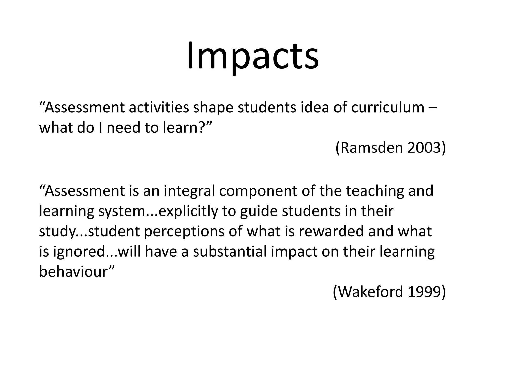 Impacts“Assessment activities shape students idea of curriculum – what do I need to learn?” (Ramsden 2003)“Assessment is an integral component of the teaching and learning system...explicitly to guide students in their study...student perceptions of what is rewarded and what is ignored...will have a substantial impact on their learning behaviour”(Wakeford 1999)