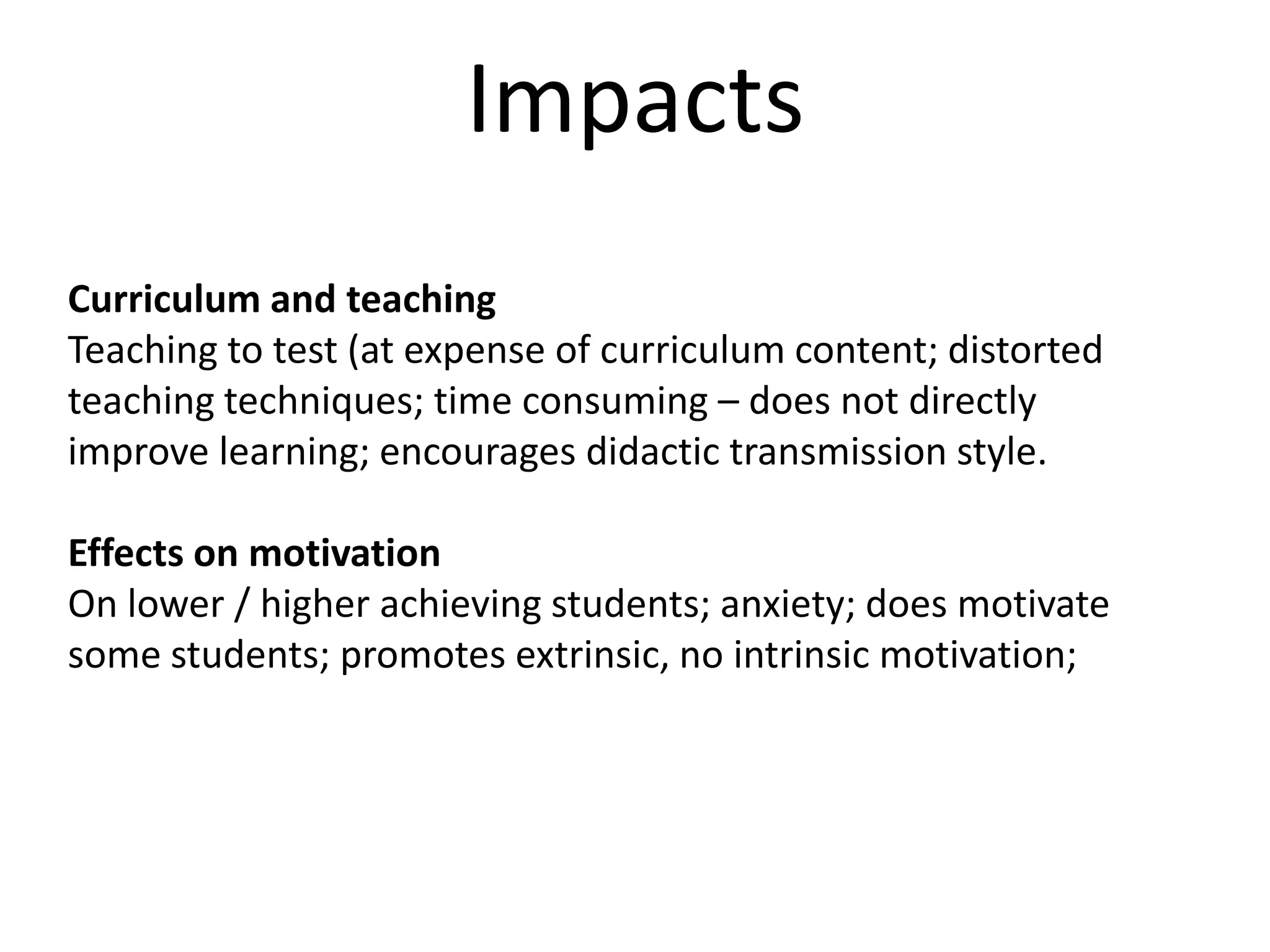 ImpactsCurriculum and teachingTeaching to test (at expense of curriculum content; distorted teaching techniques; time consuming – does not directly improve learning; encourages didactic transmission style.Effects on motivationOn lower / higher achieving students; anxiety; does motivate some students; promotes extrinsic, no intrinsic motivation;