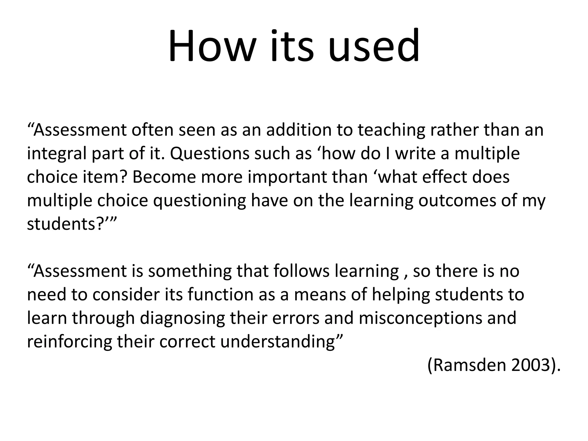 How its used“Assessment often seen as an addition to teaching rather than an integral part of it. Questions such as ‘how do I write a multiple choice item? Become more important than ‘what effect does multiple choice questioning have on the learning outcomes of my students?’”“Assessment is something that follows learning , so there is no need to consider its function as a means of helping students to learn through diagnosing their errors and misconceptions and reinforcing their correct understanding”(Ramsden 2003).