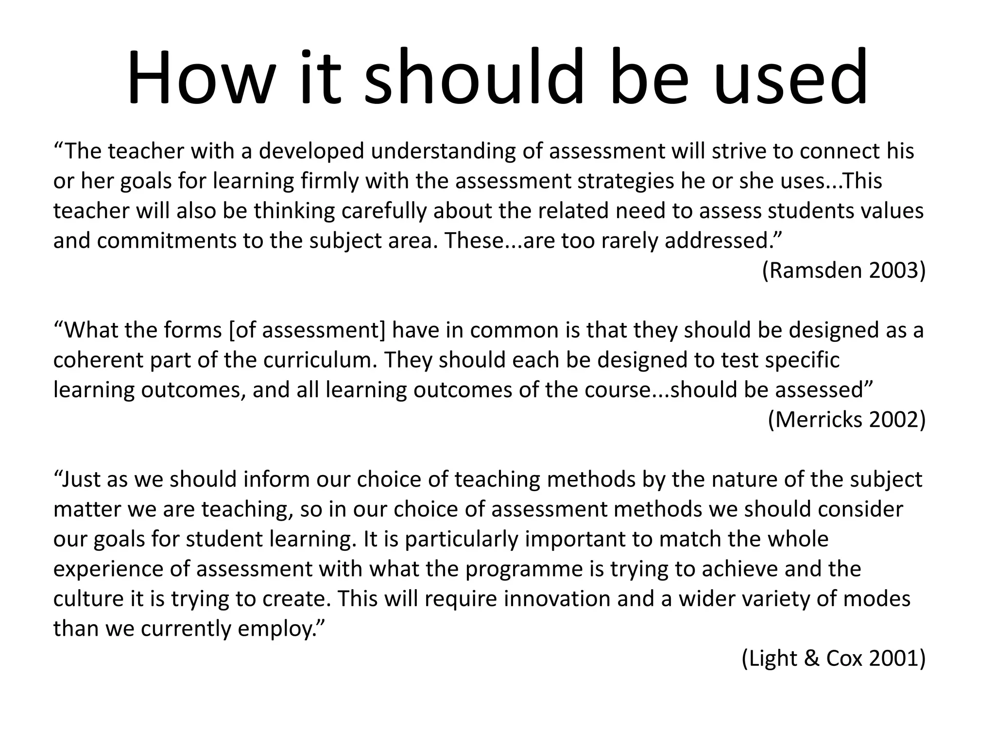 How it should be used“The teacher with a developed understanding of assessment will strive to connect his or her goals for learning firmly with the assessment strategies he or she uses...This teacher will also be thinking carefully about the related need to assess students values and commitments to the subject area. These...are too rarely addressed.”(Ramsden 2003)“What the forms [of assessment] have in common is that they should be designed as a coherent part of the curriculum. They should each be designed to test specific learning outcomes, and all learning outcomes of the course...should be assessed”(Merricks 2002)“Just as we should inform our choice of teaching methods by the nature of the subject matter we are teaching, so in our choice of assessment methods we should consider our goals for student learning. It is particularly important to match the whole experience of assessment with what the programme is trying to achieve and the culture it is trying to create. This will require innovation and a wider variety of modes than we currently employ.”(Light & Cox 2001)