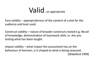 Valid...or appropriateFace validity – appropriateness of the content of a test for the audience and level used.Construct validity – nature of broader constructs tested e.g. Recall of knowledge, demonstration of teamwork skills i.e. Are you testing what has been taught. Impact validity – what impact the assessment has on the behaviour of learners, is it shaped to what is being assessed. (Wakeford1999)