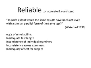 Reliable...or accurate & consistent“To what extent would the same results have been achieved with a similar, parallel form of the same test?”(Wakeford1999)e.g.’s of unreliability:Inadequate test lengthInconsistency of individual examinersInconsistency across examinersInadequacy of test for subject